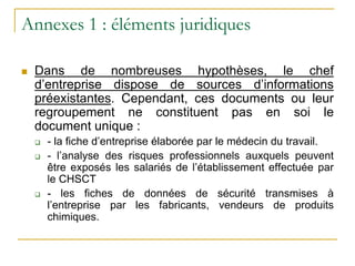 Annexes 1 : éléments juridiques
 Dans de nombreuses hypothèses, le chef
d’entreprise dispose de sources d’informations
préexistantes. Cependant, ces documents ou leur
regroupement ne constituent pas en soi le
document unique :
 - la fiche d’entreprise élaborée par le médecin du travail.
 - l’analyse des risques professionnels auxquels peuvent
être exposés les salariés de l’établissement effectuée par
le CHSCT
 - les fiches de données de sécurité transmises à
l’entreprise par les fabricants, vendeurs de produits
chimiques.
 