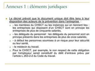 Annexes 1 : éléments juridiques
 Le décret prévoit que le document unique doit être tenu à leur
disposition des acteurs de la prévention dans l’entreprise :
 - les membres du CHSCT ou les instances qui en tiennent lieu :
les entreprises qui disposent d’un CHSCT sont en principe les
entreprises de plus de cinquante salariés,
 - les délégués du personnel : les délégués du personnel sont en
principe présents dans les entreprises de plus de onze salariés,
 - à défaut les personnes soumises à un risque pour leur sécurité
ou leur santé,
 - le médecin du travail.
 Pour le CHSCT, par exemple, le non respect de cette obligation
par l’employeur serait constitutif du délit d’entrave prévu par
l’article L.263-2-2 du Code du travail.
 