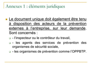 Annexes 1 : éléments juridiques
 Le document unique doit également être tenu
à disposition des acteurs de la prévention
externes à l’entreprise, sur leur demande.
Sont concernés :
 - l’inspecteur ou le contrôleur du travail,
 - les agents des services de prévention des
organismes de sécurité sociale,
 - les organismes de prévention comme l’OPPBTP.
 