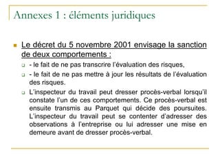 Annexes 1 : éléments juridiques
 Le décret du 5 novembre 2001 envisage la sanction
de deux comportements :
 - le fait de ne pas transcrire l’évaluation des risques,
 - le fait de ne pas mettre à jour les résultats de l’évaluation
des risques.
 L’inspecteur du travail peut dresser procès-verbal lorsqu’il
constate l’un de ces comportements. Ce procès-verbal est
ensuite transmis au Parquet qui décide des poursuites.
L’inspecteur du travail peut se contenter d’adresser des
observations à l’entreprise ou lui adresser une mise en
demeure avant de dresser procès-verbal.
 