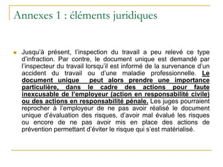 Annexes 1 : éléments juridiques
 Jusqu’à présent, l’inspection du travail a peu relevé ce type
d’infraction. Par contre, le document unique est demandé par
l’inspecteur du travail lorsqu’il est informé de la survenance d’un
accident du travail ou d’une maladie professionnelle. Le
document unique peut alors prendre une importance
particulière, dans le cadre des actions pour faute
inexcusable de l’employeur (action en responsabilité civile)
ou des actions en responsabilité pénale. Les juges pourraient
reprocher à l’employeur de ne pas avoir réalisé le document
unique d’évaluation des risques, d’avoir mal évalué les risques
ou encore de ne pas avoir mis en place des actions de
prévention permettant d’éviter le risque qui s’est matérialisé.
 