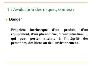  Danger
Propriété intrinsèque d’un produit, d’un
équipement, d’un phénomène, d ’une situation, …
qui peut porter atteinte à l’intégrité des
personnes, des biens ou de l’environnement.
1-L’évaluation des risques, contexte
 