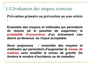 Prévention primaire ou prévention au sens stricte
:
Ensemble des moyens et méthodes qui permettent
de réduire (et si possible de supprimer) la
probabilité d’occurrence d’un évènement non
désiré au-dessous du risque acceptable.
Nous proposons : ensemble des moyens et
méthodes qui permettent d’augmenter le niveau de
maîtrise sans modifier le niveau de gravité. On
limitera le nombre d’accidents ou de maladies.
1-L’évaluation des risques, contexte
 