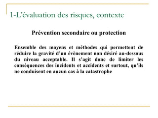 Ensemble des moyens et méthodes qui permettent de
réduire la gravité d’un évènement non désiré au-dessous
du niveau acceptable. Il s’agit donc de limiter les
conséquences des incidents et accidents et surtout, qu’ils
ne conduisent en aucun cas à la catastrophe
Prévention secondaire ou protection
1-L’évaluation des risques, contexte
 