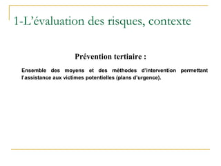 Prévention tertiaire :
Ensemble des moyens et des méthodes d’intervention permettant
l’assistance aux victimes potentielles (plans d’urgence).
1-L’évaluation des risques, contexte
 