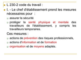  L 230-2 code du travail :
 I. - Le chef d'établissement prend les mesures
nécessaires pour :
 assurer la sécurité
 protéger la santé physique et mentale des
travailleurs de l'établissement, y compris les
travailleurs temporaires.
Ces mesures :
 actions de prévention des risques professionnels,
 actions d'information et de formation
 organisation et de moyens adaptés.
 