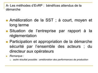 A- Les méthodes d’EvRP : bénéfices attendus de la
démarche
 Amélioration de la SST ; à court, moyen et
long terme
 Situation de l’entreprise par rapport à la
réglementation
 Participation et appropriation de la démarche
sécurité par l’ensemble des acteurs ; du
directeur aux opérateurs
 Remarque :
 autre résultat possible : amélioration des performances de production
 