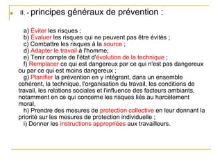  II. - principes généraux de prévention :
a) Éviter les risques ;
b) Évaluer les risques qui ne peuvent pas être évités ;
c) Combattre les risques à la source ;
d) Adapter le travail à l'homme;
e) Tenir compte de l'état d'évolution de la technique ;
f) Remplacer ce qui est dangereux par ce qui n'est pas dangereux
ou par ce qui est moins dangereux ;
g) Planifier la prévention en y intégrant, dans un ensemble
cohérent, la technique, l'organisation du travail, les conditions de
travail, les relations sociales et l'influence des facteurs ambiants,
notamment en ce qui concerne les risques liés au harcèlement
moral,
h) Prendre des mesures de protection collective en leur donnant la
priorité sur les mesures de protection individuelle ;
i) Donner les instructions appropriées aux travailleurs.
 