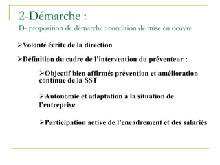 Volonté écrite de la direction
Définition du cadre de l’intervention du préventeur :
Objectif bien affirmé: prévention et amélioration
continue de la SST
Autonomie et adaptation à la situation de
l’entreprise
Participation active de l’encadrement et des salariés
2-Démarche :
D- proposition de démarche : condition de mise en oeuvre
 