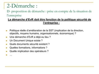La démarche d’EvR doit être fonction de la politique sécurité de
l’entreprise :
 Politique réelle d’amélioration de la SST (implication de la direction,
objectifs, moyens humains, organisationnels, économique) ?
 Une démarche d’EvR a déjà eu lieu ?
 Un Document Unique existe ?
 Quels documents sécurité existent ?
 Quelles formations, informations ?
 Quelle implication des opérateurs ?
 …
2-Démarche :
D- proposition de démarche : prise en compte de la situation de
l’entreprise
 
