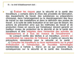  a) Évaluer les risques pour la sécurité et la santé des
travailleurs, y compris dans le choix des procédés de fabrication,
des équipements de travail, des substances ou préparations
chimiques, dans l'aménagement ou le réaménagement des lieux
de travail ou des installations et dans la définition des postes de
travail ; à la suite de cette évaluation et en tant que de besoin, les
actions de prévention ainsi que les méthodes de travail et de
production mises en oeuvre par l'employeur doivent garantir un
meilleur niveau de protection de la sécurité et de la santé des
travailleurs et être intégrées dans l'ensemble des activités de
l'établissement et à tous les niveaux de l'encadrement ;
b) Lorsqu'il confie des tâches à un travailleur, prendre en
considération les capacités de l'intéressé à mettre en oeuvre les
précautions nécessaires pour la sécurité et la santé ;
c) Consulter les travailleurs ou leurs représentants sur le projet
d'introduction et l'introduction de nouvelles technologies
mentionnées à l'article L. 432-2, en ce qui concerne leurs
conséquences sur la sécurité et la santé des travailleurs.
III. - le chef d'établissement doit :
 