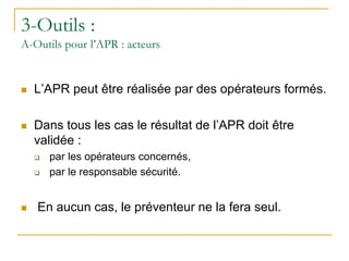 3-Outils :
A-Outils pour l’APR : acteurs
 L’APR peut être réalisée par des opérateurs formés.
 Dans tous les cas le résultat de l’APR doit être
validée :
 par les opérateurs concernés,
 par le responsable sécurité.
 En aucun cas, le préventeur ne la fera seul.
 