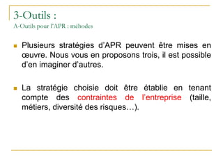 3-Outils :
A-Outils pour l’APR : méhodes
 Plusieurs stratégies d’APR peuvent être mises en
œuvre. Nous vous en proposons trois, il est possible
d’en imaginer d’autres.
 La stratégie choisie doit être établie en tenant
compte des contraintes de l’entreprise (taille,
métiers, diversité des risques…).
 