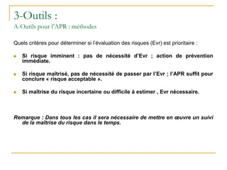 3-Outils :
A-Outils pour l’APR : méthodes
Quels critères pour déterminer si l’évaluation des risques (Evr) est prioritaire :
 Si risque imminent : pas de nécessité d’Evr ; action de prévention
immédiate.
 Si risque maîtrisé, pas de nécessité de passer par l’Evr ; l’APR suffit pour
conclure « risque acceptable ».
 Si maîtrise du risque incertaine ou difficile à estimer , Evr nécessaire.
Remarque : Dans tous les cas il sera nécessaire de mettre en œuvre un suivi
de la maîtrise du risque dans le temps.
 