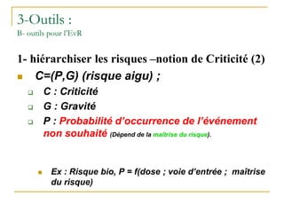 3-Outils :
B- outils pour l’EvR
1- hiérarchiser les risques –notion de Criticité (2)
 C=(P,G) (risque aigu) ;
 C : Criticité
 G : Gravité
 P : Probabilité d’occurrence de l’événement
non souhaité (Dépend de la maîtrise du risque).
 Ex : Risque bio, P = f(dose ; voie d’entrée ; maîtrise
du risque)
 