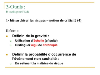 3-Outils :
B- outils pour l’EvR
1- hiérarchiser les risques – notion de criticité (4)
Il faut :
 Définir de la gravité :
 Utilisation d’échelle (cf suite)
 Distinguer aigu de chronique
 Définir la probabilité d’occurrence de
l’événement non souhaité :
 En estimant la maîtrise du risque
 