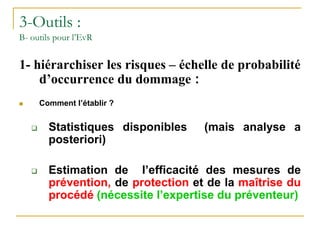 3-Outils :
B- outils pour l’EvR
1- hiérarchiser les risques – échelle de probabilité
d’occurrence du dommage :
 Comment l’établir ?
 Statistiques disponibles (mais analyse a
posteriori)
 Estimation de l’efficacité des mesures de
prévention, de protection et de la maîtrise du
procédé (nécessite l’expertise du préventeur)
 