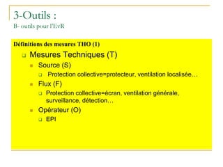 3-Outils :
B- outils pour l’EvR
Définitions des mesures THO (1)
 Mesures Techniques (T)
 Source (S)
 Protection collective=protecteur, ventilation localisée…
 Flux (F)
 Protection collective=écran, ventilation générale,
surveillance, détection…
 Opérateur (O)
 EPI
 