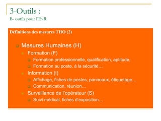 3-Outils :
B- outils pour l’EvR
Définitions des mesures THO (2)
 Mesures Humaines (H)
 Formation (F)
 Formation professionnelle, qualification, aptitude,
 Formation au poste, à la sécurité…
 Information (I)
 Affichage, fiches de postes, panneaux, étiquetage…
 Communication, réunion…
 Surveillance de l’opérateur (S)
 Suivi médical, fiches d’exposition…
 