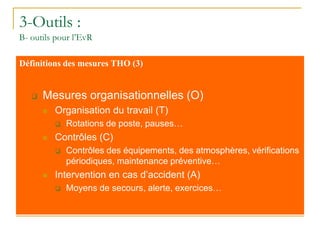 3-Outils :
B- outils pour l’EvR
Définitions des mesures THO (3)
 Mesures organisationnelles (O)
 Organisation du travail (T)
 Rotations de poste, pauses…
 Contrôles (C)
 Contrôles des équipements, des atmosphères, vérifications
périodiques, maintenance préventive…
 Intervention en cas d’accident (A)
 Moyens de secours, alerte, exercices…
 