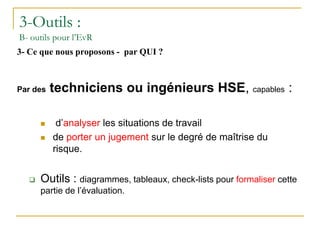 3-Outils :
B- outils pour l’EvR
3- Ce que nous proposons - par QUI ?
Par des techniciens ou ingénieurs HSE, capables :
 d’analyser les situations de travail
 de porter un jugement sur le degré de maîtrise du
risque.
 Outils : diagrammes, tableaux, check-lists pour formaliser cette
partie de l’évaluation.
 