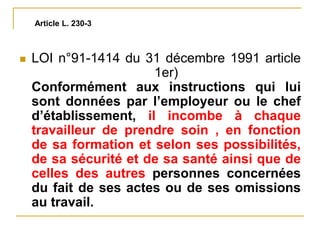  LOI n°91-1414 du 31 décembre 1991 article
1er)
Conformément aux instructions qui lui
sont données par l’employeur ou le chef
d’établissement, il incombe à chaque
travailleur de prendre soin , en fonction
de sa formation et selon ses possibilités,
de sa sécurité et de sa santé ainsi que de
celles des autres personnes concernées
du fait de ses actes ou de ses omissions
au travail.
Article L. 230-3
 