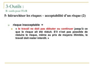 3-Outils :
B- outils pour l’EvR
5- hiérarchiser les risques – acceptabilité d’un risque (2)
 risque inacceptable =
 « le travail ne doit pas débuter ou continuer jusqu’à ce
que le risque ait été réduit. S’il n’est pas possible de
réduire le risque, même au prix de moyens illimités, le
travail doit rester interdit. »
 
