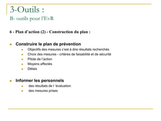 6 - Plan d’action (2) - Construction du plan :
 Construire le plan de prévention
 Objectifs des mesures c’est à dire résultats recherchés
 Choix des mesures - critères de faisabilité et de sécurité
 Pilote de l’action
 Moyens affectés
 Délais
 Informer les personnels
 des résultats de l ’évaluation
 des mesures prises
3-Outils :
B- outils pour l’EvR
 