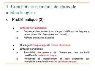 4 -Concepts et éléments de choix de
méthodologie :
A. Problématique (2):
 Critères non pertinents
 fréquence d’exposition à un danger ( différent de fréquence
de survenue d’un événement non désiré)
 Nombre de salariés exposés
 Distinguer Risque aigu de risque chronique
 Critères pertinents :
 Probabilité d’occurrence de l’évènement non souhaité
corrélée à la maîtrise du risque
 Probabilité de dépassement de seuil approchée par
métroloqie d’ambiance (mesure des doses reçues)
 
