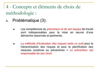 4 - Concepts et éléments de choix de
méthodologie :
A. Problématique (3):
 Les compétences du préventeur et de son équipe de travail
sont indispensables pour la mise en œuvre d’une
démarche raisonnée et pertinente.
 La méthode d’évaluation des risques reste un outil pour la
hiérarchisation des risques et pour la planification des
mesures curatives ou préventives = Le préventeur est
responsable de ses choix
 