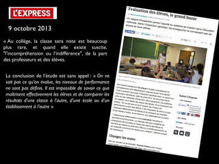 9 octobre 2013
« Au collège, la classe sans note est beaucoup
plus rare, et quand elle existe suscite,
"l’incompréhension ou l’indifférence", de la part
des professeurs et des élèves.
La conclusion de l’étude est sans appel : « On ne
sait pas ce qu’on évalue, les niveaux de performance
ne sont pas définis. Il est impossible de savoir ce que
maîtrisent effectivement les élèves et de comparer les
résultats d’une classe à l’autre, d’une école ou d’un
établissement à l’autre »

 