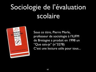 Sociologie de l’évaluation
scolaire
Sous ce titre, Pierre Merle,
professeur de sociologie à l’IUFM
de Bretagne a produit en 1998 un
“Que sais-je” (n°3278)
C’est une lecture utile pour tous...

60

 