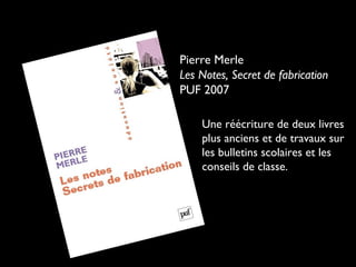 Pierre Merle
Les Notes, Secret de fabrication
PUF 2007
Une réécriture de deux livres
plus anciens et de travaux sur
les bulletins scolaires et les
conseils de classe.

 