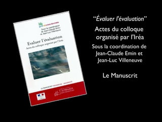 “Évaluer l'évaluation”
Actes du colloque
organisé par l'Iréa
Sous la coordination de
Jean-Claude Emin et
Jean-Luc Villeneuve

Le Manuscrit

 