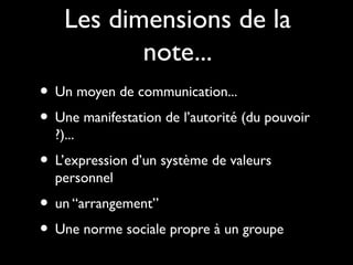 Les dimensions de la
note...
• Un moyen de communication...
• Une manifestation de l’autorité (du pouvoir
?)...

• L’expression d’un système de valeurs
personnel

• un “arrangement”
• Une norme sociale propre à un groupe

 