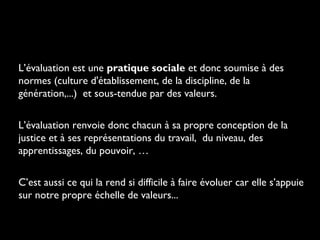 L’évaluation est une pratique sociale et donc soumise à des
normes (culture d'établissement, de la discipline, de la
génération,...) et sous-tendue par des valeurs.
L’évaluation renvoie donc chacun à sa propre conception de la
justice et à ses représentations du travail, du niveau, des
apprentissages, du pouvoir, …
C’est aussi ce qui la rend si difficile à faire évoluer car elle s’appuie
sur notre propre échelle de valeurs...

 