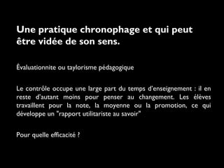 Une pratique chronophage et qui peut
être vidée de son sens.
Évaluationnite ou taylorisme pédagogique
Le contrôle occupe une large part du temps d’enseignement : il en
reste d’autant moins pour penser au changement. Les élèves
travaillent pour la note, la moyenne ou la promotion, ce qui
développe un "rapport utilitariste au savoir"
Pour quelle efficacité ?

 