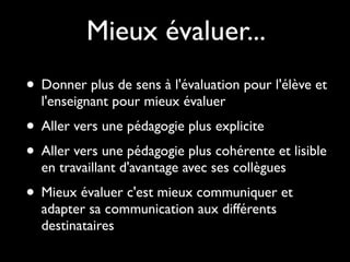 Mieux évaluer...
• Donner plus de sens à l'évaluation pour l'élève et
l'enseignant pour mieux évaluer

• Aller vers une pédagogie plus explicite
• Aller vers une pédagogie plus cohérente et lisible
en travaillant d'avantage avec ses collègues

• Mieux évaluer c'est mieux communiquer et
adapter sa communication aux différents
destinataires

 