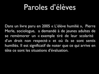 Paroles d’élèves
Dans un livre paru en 2005 « L’élève humilié », Pierre
Merle, sociologue, a demandé à de jeunes adultes de
se remémorer un « exemple tiré de leur scolarité
d’un droit non respecté » et où ils se sont sentis
humiliés. Il est significatif de noter que ce qui arrive en
tête ce sont les situations d’évaluation.

 
