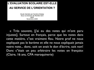 « Très souvent, [j'ai eu des notes qui m'ont paru
injustes]. Surtout en français, parce que les notes dans
cette matière, c"est vraiment flou. Notre prof ne nous
expliquait pas le barème et elle ne nous expliquait jamais
notre note... donc, soit on avait le don d'écrire, soit non!
Donc c"était un peu arbitraire les notes en français»
(Claire, 16 ans, CPA maroquinerie)

 