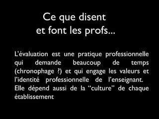 Ce que disent
et font les profs...
L’évaluation est une pratique professionnelle
qui
demande
beaucoup
de
temps
(chronophage ?) et qui engage les valeurs et
l’identité professionnelle de l’enseignant.
Elle dépend aussi de la “culture” de chaque
établissement

 
