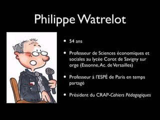 Philippe Watrelot
•
•

54 ans

•

Professeur à l'ESPÉ de Paris en temps
partagé

•

Président du CRAP-Cahiers Pédagogiques

Professeur de Sciences économiques et
sociales au lycée Corot de Savigny sur
orge (Essonne, Ac. de Versailles)

 