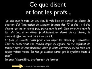 Ce que disent
et font les profs...
“Je sais que je note un peu sec. Je vois bien en conseil de classe. Et
pourtant j’ai l’impression de surnoter. Je mets des 13 et des 14 à des
devoirs qui ne le valent pas, parce que je suis bien conscient que le
jour du bac, si les élèves produisaient un devoir de ce niveau, ils
auraient effectivement un 13 ou un 14.
Et puis, je surnote aussi pour encourager les élèves qui travaillent.
Tout en conservant une certain degré d’exigence en me refusant de
tomber dans la complaisance. Mais je reste convaincu qu’au fond ces
copies valent moins. En fait, je surnote parce que le système incite à
cela.”
Jacques Vassevière, professeur de lettres
Le monde de l’éducation Février 2006

 