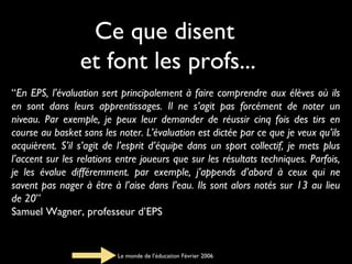 Ce que disent
et font les profs...
“En EPS, l’évaluation sert principalement à faire comprendre aux élèves où ils
en sont dans leurs apprentissages. Il ne s’agit pas forcément de noter un
niveau. Par exemple, je peux leur demander de réussir cinq fois des tirs en
course au basket sans les noter. L’évaluation est dictée par ce que je veux qu’ils
acquièrent. S’il s’agit de l’esprit d’équipe dans un sport collectif, je mets plus
l’accent sur les relations entre joueurs que sur les résultats techniques. Parfois,
je les évalue différemment. par exemple, j’appends d’abord à ceux qui ne
savent pas nager à être à l’aise dans l’eau. Ils sont alors notés sur 13 au lieu
de 20”
Samuel Wagner, professeur d’EPS

Le monde de l’éducation Février 2006

 
