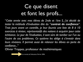 Ce que disent
et font les profs...
“Cette année avec mes élèves de 2nde et 1ère S, j’ai décidé de
tester la méthode d’évaluation dite du “contrat de confiance”.
Trois jours avant un contrôle, je leur fournis une liste de 8 à 10
exercices à réviser, représentatifs des notions à acquérir pour cette
échéance. Le jour de l’évaluation, il sont sûrs de tomber sur l’un ou
l’autre de ces problèmes. Ce système les oblige à s’investir dans
leurs révisions. Il permet aussi de relancer les élèves en perte de
confiance...”
Olivier Trappes, professeur de mathématiques
Le monde de l’éducation Février 2006

 