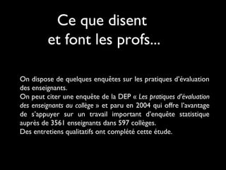 Ce que disent
et font les profs...
On dispose de quelques enquêtes sur les pratiques d’évaluation
des enseignants.
On peut citer une enquête de la DEP « Les pratiques d’évaluation
des enseignants au collège » et paru en 2004 qui offre l’avantage
de s’appuyer sur un travail important d’enquête statistique
auprès de 3561 enseignants dans 597 collèges.
Des entretiens qualitatifs ont complété cette étude.

 