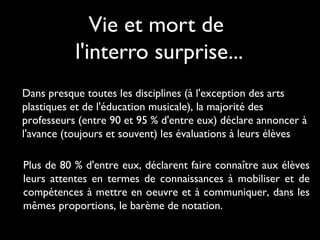 Vie et mort de
l'interro surprise...
Dans presque toutes les disciplines (à l'exception des arts
plastiques et de l'éducation musicale), la majorité des
professeurs (entre 90 et 95 % d'entre eux) déclare annoncer à
l'avance (toujours et souvent) les évaluations à leurs élèves
Plus de 80 % d'entre eux, déclarent faire connaître aux élèves
leurs attentes en termes de connaissances à mobiliser et de
compétences à mettre en oeuvre et à communiquer, dans les
mêmes proportions, le barème de notation.

 