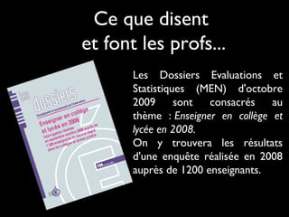 Ce que disent
et font les profs...
Les Dossiers Evaluations et
Statistiques (MEN) d'octobre
2009
sont
consacrés
au
thème : Enseigner en collège et
lycée en 2008.
On y trouvera les résultats
d'une enquête réalisée en 2008
auprès de 1200 enseignants. 

 