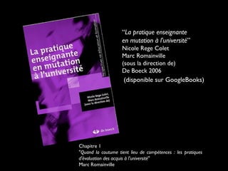 “La pratique enseignante
en mutation à l'université”
Nicole Rege Colet
Marc Romainville
(sous la direction de)
De Boeck 2006

(disponible sur GoogleBooks)

Chapitre 1
"Quand la coutume tient lieu de compétences : les pratiques
d'évaluation des acquis à l'université"
Marc Romainville

 