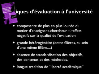 Pratiques d'évaluation à l'université

• composante de plus en plus lourde du

métier d'enseignant-chercheur =>effets
négatifs sur la qualité de l'évaluation

• grande hétérogénéité (entre filières, au sein
d'une même filière,...)

• absence de standardisation des objectifs,
des contenus et des méthodes.

• longue tradition de “liberté académique”

 